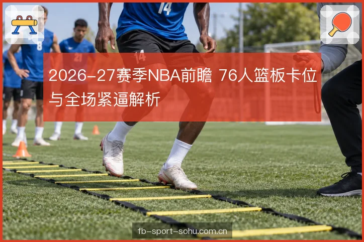 2026-27赛季NBA前瞻 76人篮板卡位与全场紧逼解析